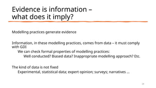 Evidence is information –
what does it imply?
Modelling practices generate evidence
Information, in these modelling practices, comes from data – it must comply
with GDI
We can check formal properties of modelling practices:
Well conducted? Biased data? Inappropriate modelling approach? Etc.
The kind of data is not fixed
Experimental, statistical data; expert opinion; surveys; narratives …
24
 