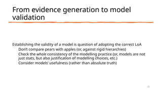 From evidence generation to model
validation
Establishing the validity of a model is question of adopting the correct LoA
Don’t compare pears with apples (or, against rigid hierarchies)
Check the whole consistency of the modelling practice (or, models are not
just stats, but also justification of modelling choices, etc.)
Consider models’ usefulness (rather than absolute truth)
25
 