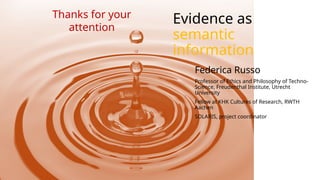 Evidence as
semantic
information
Federica Russo
Professor of Ethics and Philosophy of Techno-
Science, Freudenthal Institute, Utrecht
University
Fellow at KHK Cultures of Research, RWTH
Aachen
SOLARIS, project coordinator
Thanks for your
attention
 