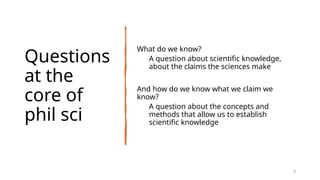 Questions
at the
core of
phil sci
What do we know?
A question about scientific knowledge,
about the claims the sciences make
And how do we know what we claim we
know?
A question about the concepts and
methods that allow us to establish
scientific knowledge
3
 