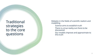 Traditional
strategies
to the core
questions
Debates in the fields of scientific realism and
modelling
Science aims to establish truth
There is a true reality out there to be
discovered
Our models improve and approximate to
this truth
4
 