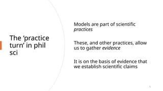 The ‘practice
turn’ in phil
sci
Models are part of scientific
practices
These, and other practices, allow
us to gather evidence
It is on the basis of evidence that
we establish scientific claims
5
 