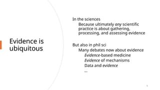 Evidence is
ubiquitous
In the sciences
Because ultimately any scientific
practice is about gathering,
processing, and assessing evidence
But also in phil sci
Many debates now about evidence
Evidence-based medicine
Evidence of mechanisms
Data and evidence
…
6
 