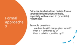 Formal
approache
s
Evidence is what allows certain formal
(probabilistic) relations to hold,
especially with respect to (scientific)
hypotheses
Example questions
How does the p(H) change given some E?
When is H confirmed by E?
When is belief in H justified by E?
9
 