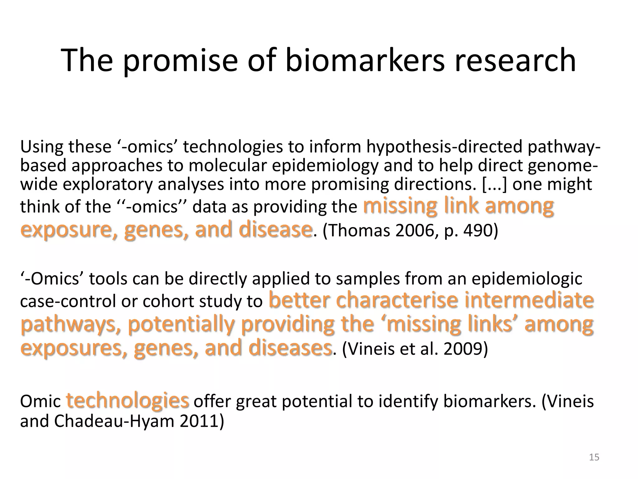 The promise of biomarkers research
Using these ‘-omics’ technologies to inform hypothesis-directed pathway-
based approaches to molecular epidemiology and to help direct genome-
wide exploratory analyses into more promising directions. [...] one might
think of the ‘‘-omics’’ data as providing the missing link among
exposure, genes, and disease. (Thomas 2006, p. 490)
‘-Omics’ tools can be directly applied to samples from an epidemiologic
case-control or cohort study to better characterise intermediate
pathways, potentially providing the ‘missing links’ among
exposures, genes, and diseases. (Vineis et al. 2009)
Omic technologies offer great potential to identify biomarkers. (Vineis
and Chadeau-Hyam 2011)
15
 