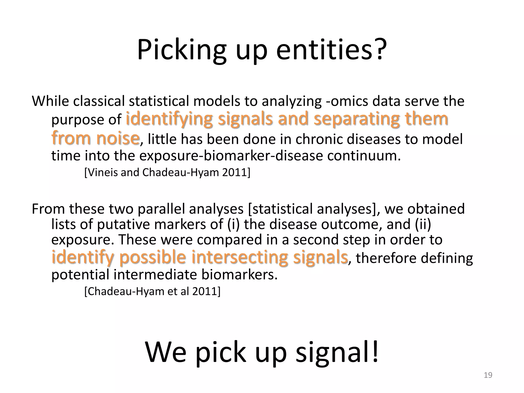 Picking up entities?
While classical statistical models to analyzing -omics data serve the
purpose of identifying signals and separating them
from noise, little has been done in chronic diseases to model
time into the exposure-biomarker-disease continuum.
[Vineis and Chadeau-Hyam 2011]
From these two parallel analyses [statistical analyses], we obtained
lists of putative markers of (i) the disease outcome, and (ii)
exposure. These were compared in a second step in order to
identify possible intersecting signals, therefore defining
potential intermediate biomarkers.
[Chadeau-Hyam et al 2011]
19
We pick up signal!
 
