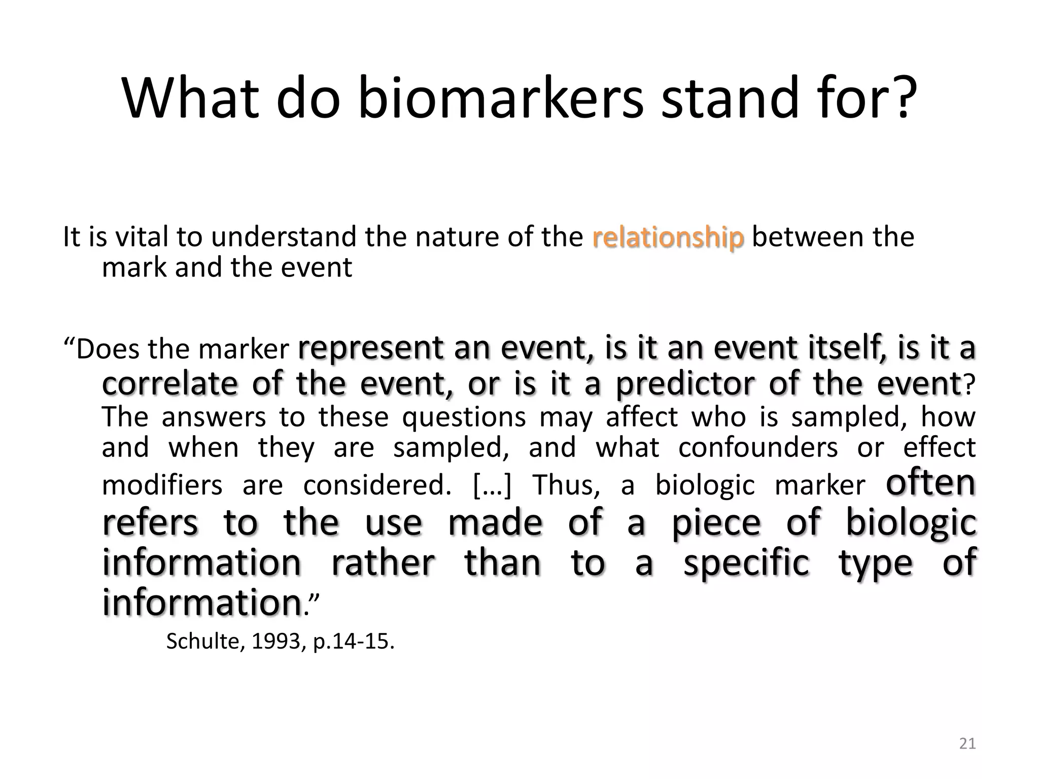 What do biomarkers stand for?
It is vital to understand the nature of the relationship between the
mark and the event
“Does the marker represent an event, is it an event itself, is it a
correlate of the event, or is it a predictor of the event?
The answers to these questions may affect who is sampled, how
and when they are sampled, and what confounders or effect
modifiers are considered. […] Thus, a biologic marker often
refers to the use made of a piece of biologic
information rather than to a specific type of
information.”
Schulte, 1993, p.14-15.
21
 