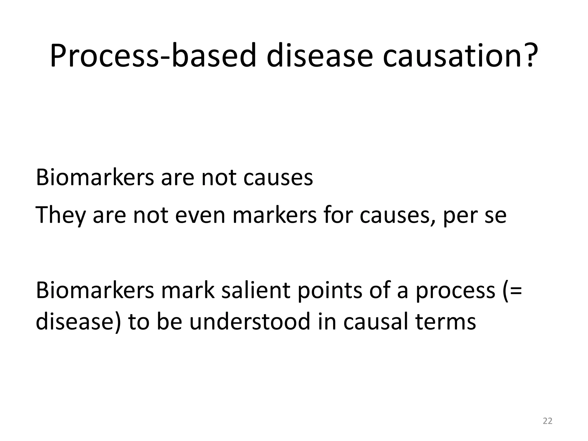 Process-based disease causation?
Biomarkers are not causes
They are not even markers for causes, per se
Biomarkers mark salient points of a process (=
disease) to be understood in causal terms
22
 