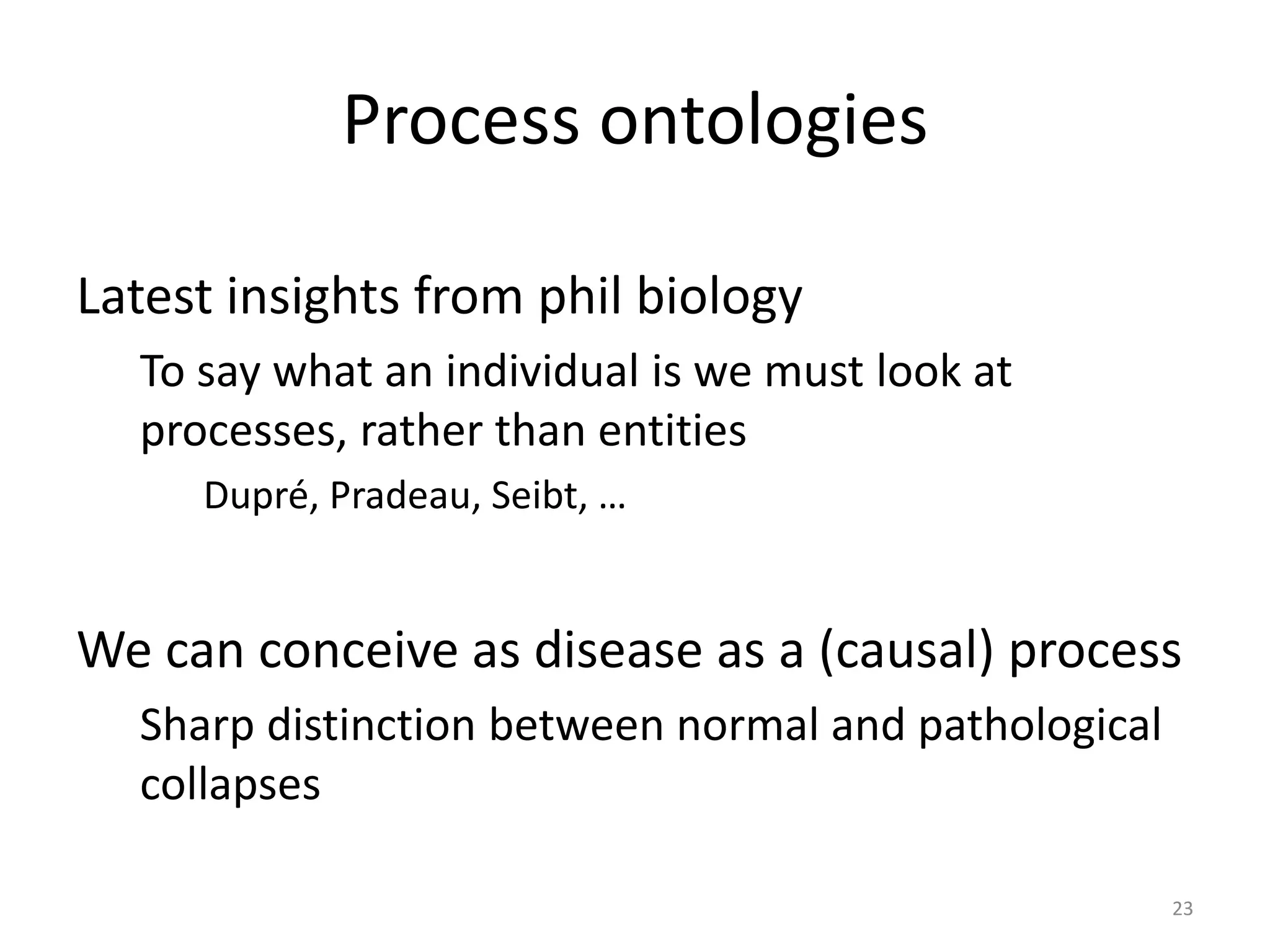 Process ontologies
Latest insights from phil biology
To say what an individual is we must look at
processes, rather than entities
Dupré, Pradeau, Seibt, …
We can conceive as disease as a (causal) process
Sharp distinction between normal and pathological
collapses
23
 