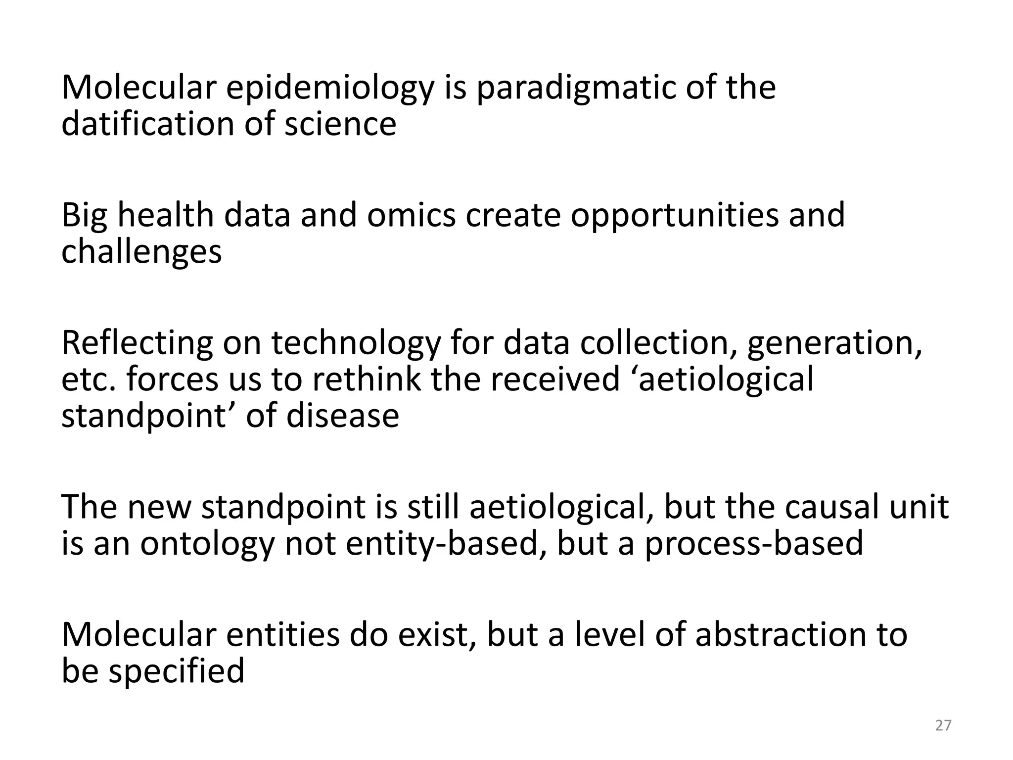 Molecular epidemiology is paradigmatic of the
datification of science
Big health data and omics create opportunities and
challenges
Reflecting on technology for data collection, generation,
etc. forces us to rethink the received ‘aetiological
standpoint’ of disease
The new standpoint is still aetiological, but the causal unit
is an ontology not entity-based, but a process-based
Molecular entities do exist, but a level of abstraction to
be specified
27
 