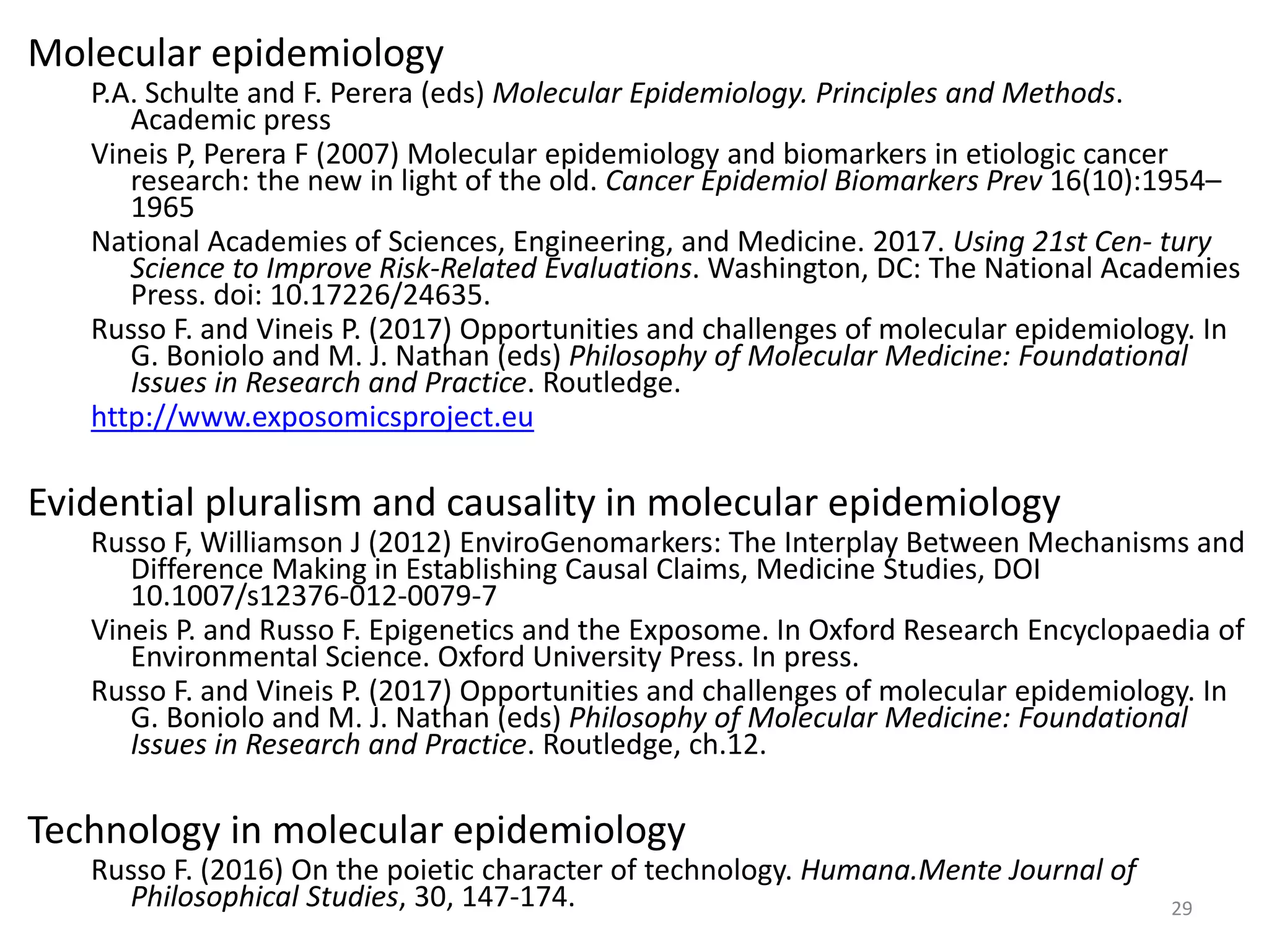 Molecular epidemiology
P.A. Schulte and F. Perera (eds) Molecular Epidemiology. Principles and Methods.
Academic press
Vineis P, Perera F (2007) Molecular epidemiology and biomarkers in etiologic cancer
research: the new in light of the old. Cancer Epidemiol Biomarkers Prev 16(10):1954–
1965
National Academies of Sciences, Engineering, and Medicine. 2017. Using 21st Cen- tury
Science to Improve Risk-Related Evaluations. Washington, DC: The National Academies
Press. doi: 10.17226/24635.
Russo F. and Vineis P. (2017) Opportunities and challenges of molecular epidemiology. In
G. Boniolo and M. J. Nathan (eds) Philosophy of Molecular Medicine: Foundational
Issues in Research and Practice. Routledge.
http://www.exposomicsproject.eu
Evidential pluralism and causality in molecular epidemiology
Russo F, Williamson J (2012) EnviroGenomarkers: The Interplay Between Mechanisms and
Difference Making in Establishing Causal Claims, Medicine Studies, DOI
10.1007/s12376-012-0079-7
Vineis P. and Russo F. Epigenetics and the Exposome. In Oxford Research Encyclopaedia of
Environmental Science. Oxford University Press. In press.
Russo F. and Vineis P. (2017) Opportunities and challenges of molecular epidemiology. In
G. Boniolo and M. J. Nathan (eds) Philosophy of Molecular Medicine: Foundational
Issues in Research and Practice. Routledge, ch.12.
Technology in molecular epidemiology
Russo F. (2016) On the poietic character of technology. Humana.Mente Journal of
Philosophical Studies, 30, 147-174. 29
 