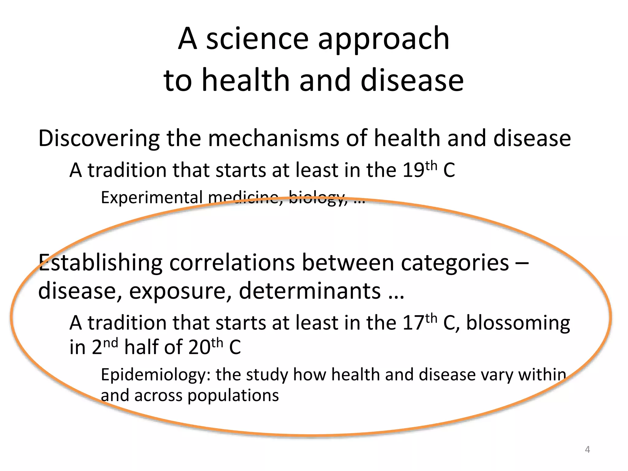 A science approach
to health and disease
Discovering the mechanisms of health and disease
A tradition that starts at least in the 19th C
Experimental medicine, biology, …
Establishing correlations between categories –
disease, exposure, determinants …
A tradition that starts at least in the 17th C, blossoming
in 2nd half of 20th C
Epidemiology: the study how health and disease vary within
and across populations
4
 