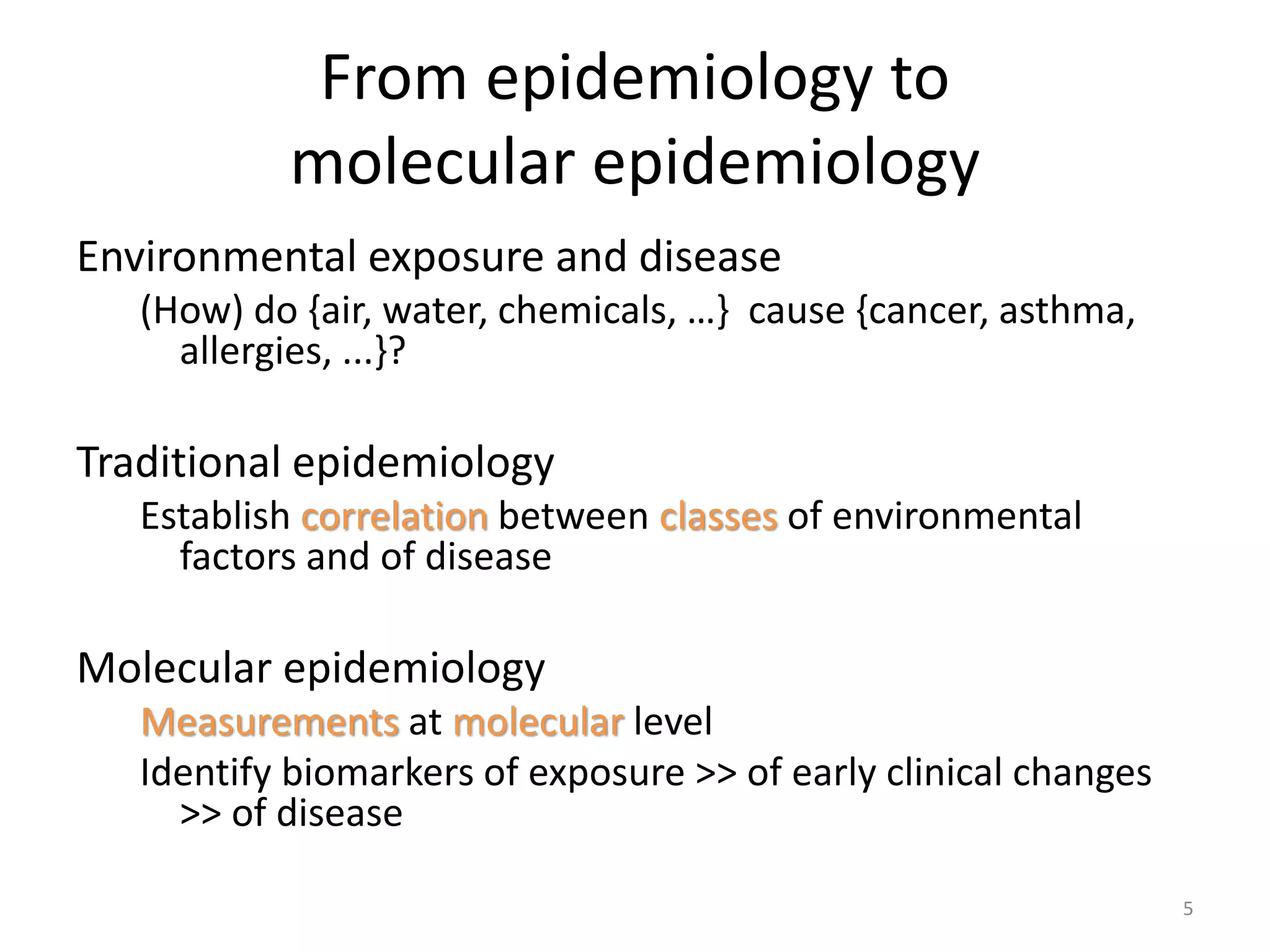 From epidemiology to
molecular epidemiology
Environmental exposure and disease
(How) do {air, water, chemicals, …} cause {cancer, asthma,
allergies, ...}?
Traditional epidemiology
Establish correlation between classes of environmental
factors and of disease
Molecular epidemiology
Measurements at molecular level
Identify biomarkers of exposure >> of early clinical changes
>> of disease
5
 