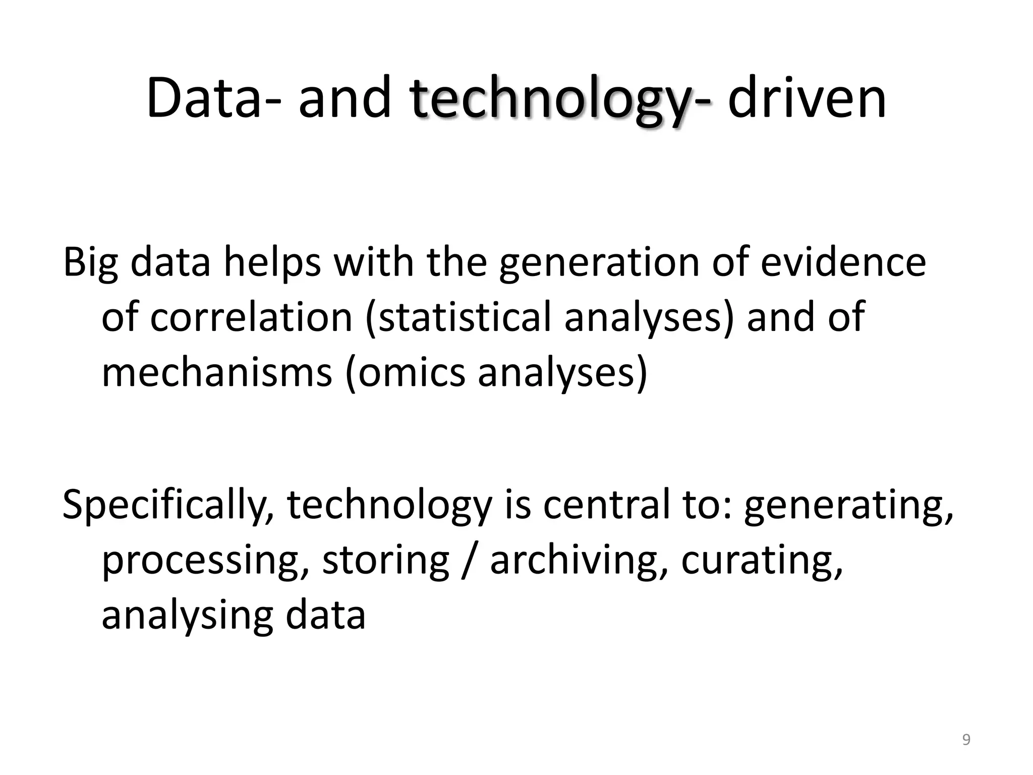 Data- and technology- driven
Big data helps with the generation of evidence
of correlation (statistical analyses) and of
mechanisms (omics analyses)
Specifically, technology is central to: generating,
processing, storing / archiving, curating,
analysing data
9
 