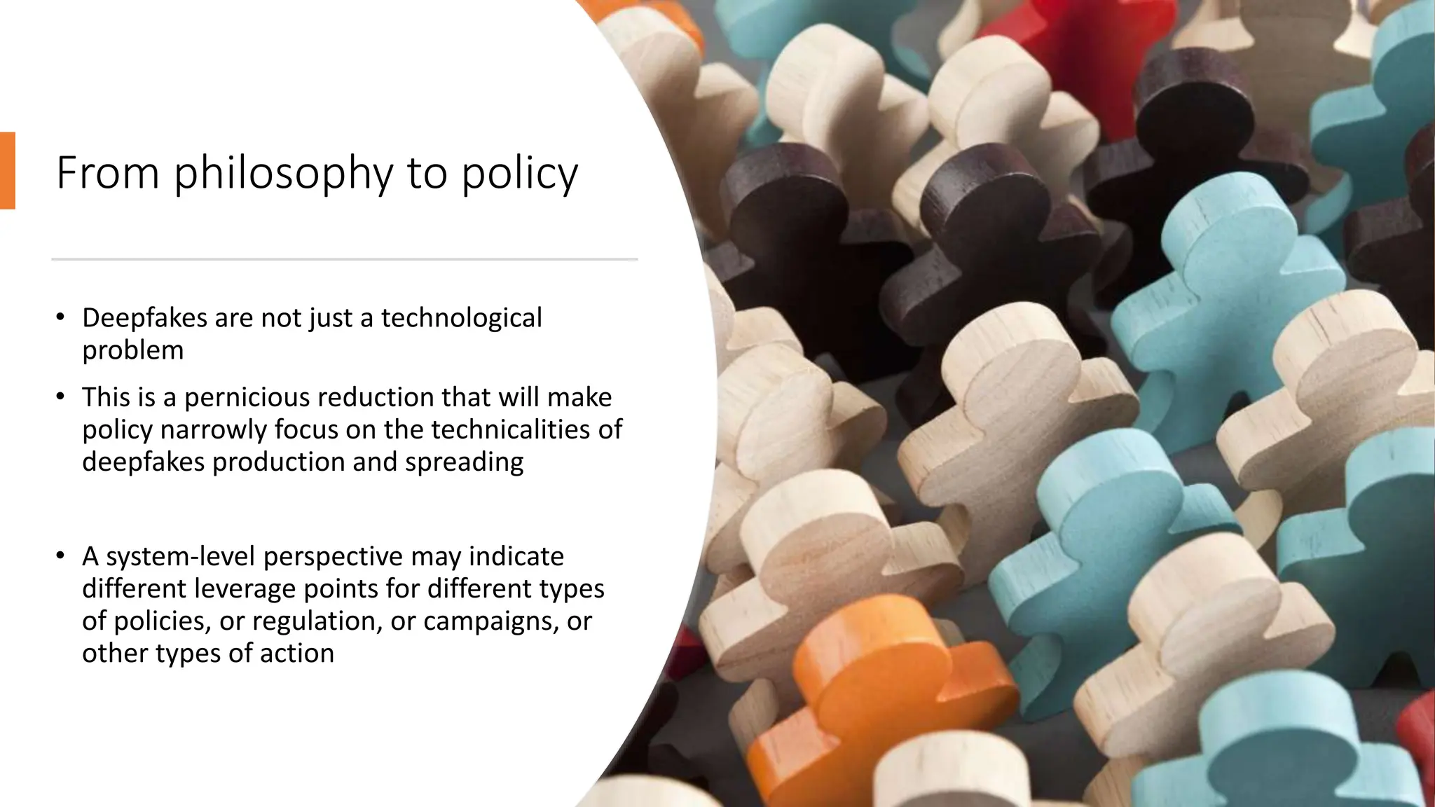 From philosophy to policy
• Deepfakes are not just a technological
problem
• This is a pernicious reduction that will make
policy narrowly focus on the technicalities of
deepfakes production and spreading
• A system-level perspective may indicate
different leverage points for different types
of policies, or regulation, or campaigns, or
other types of action
 