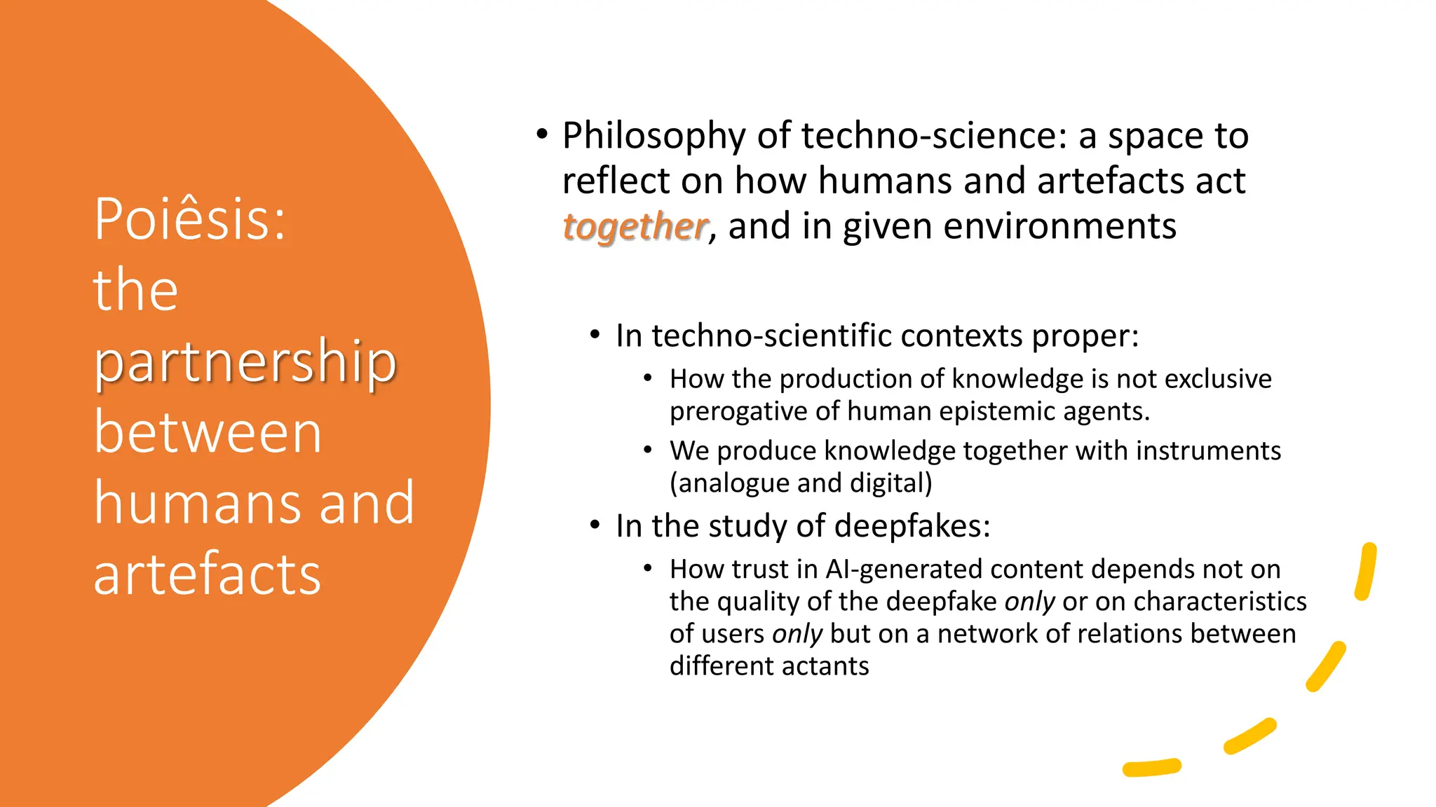 Poiêsis:
the
partnership
between
humans and
artefacts
• Philosophy of techno-science: a space to
reflect on how humans and artefacts act
together, and in given environments
• In techno-scientific contexts proper:
• How the production of knowledge is not exclusive
prerogative of human epistemic agents.
• We produce knowledge together with instruments
(analogue and digital)
• In the study of deepfakes:
• How trust in AI-generated content depends not on
the quality of the deepfake only or on characteristics
of users only but on a network of relations between
different actants
 