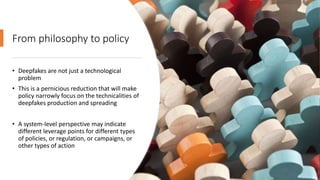 From philosophy to policy
• Deepfakes are not just a technological
problem
• This is a pernicious reduction that will make
policy narrowly focus on the technicalities of
deepfakes production and spreading
• A system-level perspective may indicate
different leverage points for different types
of policies, or regulation, or campaigns, or
other types of action
 