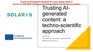 Trusting AI-
generated
content: a
techno-scientific
approach
Federica Russo
Philosophy & ILLC, UvA | SOLARIS – Project Coordinator
@federicarusso | @solaris_eu
Thanks to Powerpoint Designer for some design ideas 
And to my SOLARIS colleagues for taking poiêsis from theory to practice
 