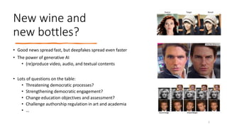 New wine and
new bottles?
• Good news spread fast, but deepfakes spread even faster
• The power of generative AI
• (re)produce video, audio, and textual contents
• Lots of questions on the table:
• Threatening democratic processes?
• Strengthening democratic engagement?
• Change education objectives and assessment?
• Challenge authorship regulation in art and academia
• …
2
 