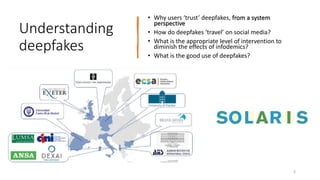 Understanding
deepfakes
• Why users ‘trust’ deepfakes, from a system
perspective
• How do deepfakes ‘travel’ on social media?
• What is the appropriate level of intervention to
diminish the effects of infodemics?
• What is the good use of deepfakes?
3
 