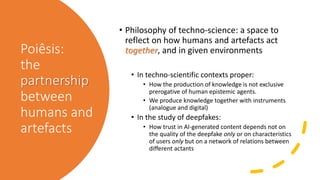 Poiêsis:
the
partnership
between
humans and
artefacts
• Philosophy of techno-science: a space to
reflect on how humans and artefacts act
together, and in given environments
• In techno-scientific contexts proper:
• How the production of knowledge is not exclusive
prerogative of human epistemic agents.
• We produce knowledge together with instruments
(analogue and digital)
• In the study of deepfakes:
• How trust in AI-generated content depends not on
the quality of the deepfake only or on characteristics
of users only but on a network of relations between
different actants
 
