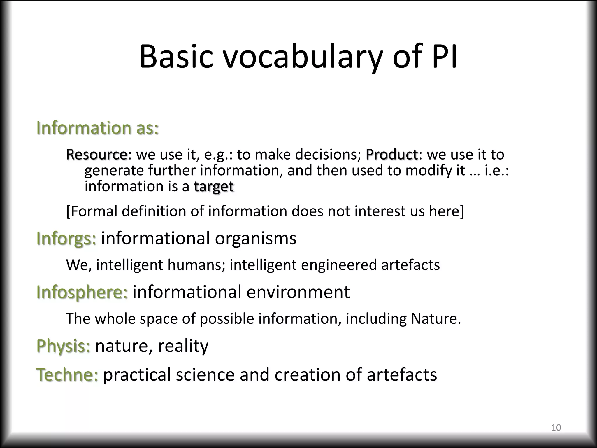 Basic vocabulary of PI
Information as:
Resource: we use it, e.g.: to make decisions; Product: we use it to
generate further information, and then used to modify it … i.e.:
information is a target
[Formal definition of information does not interest us here]
Inforgs: informational organisms
We, intelligent humans; intelligent engineered artefacts
Infosphere: informational environment
The whole space of possible information, including Nature.
Physis: nature, reality
Techne: practical science and creation of artefacts
10
 
