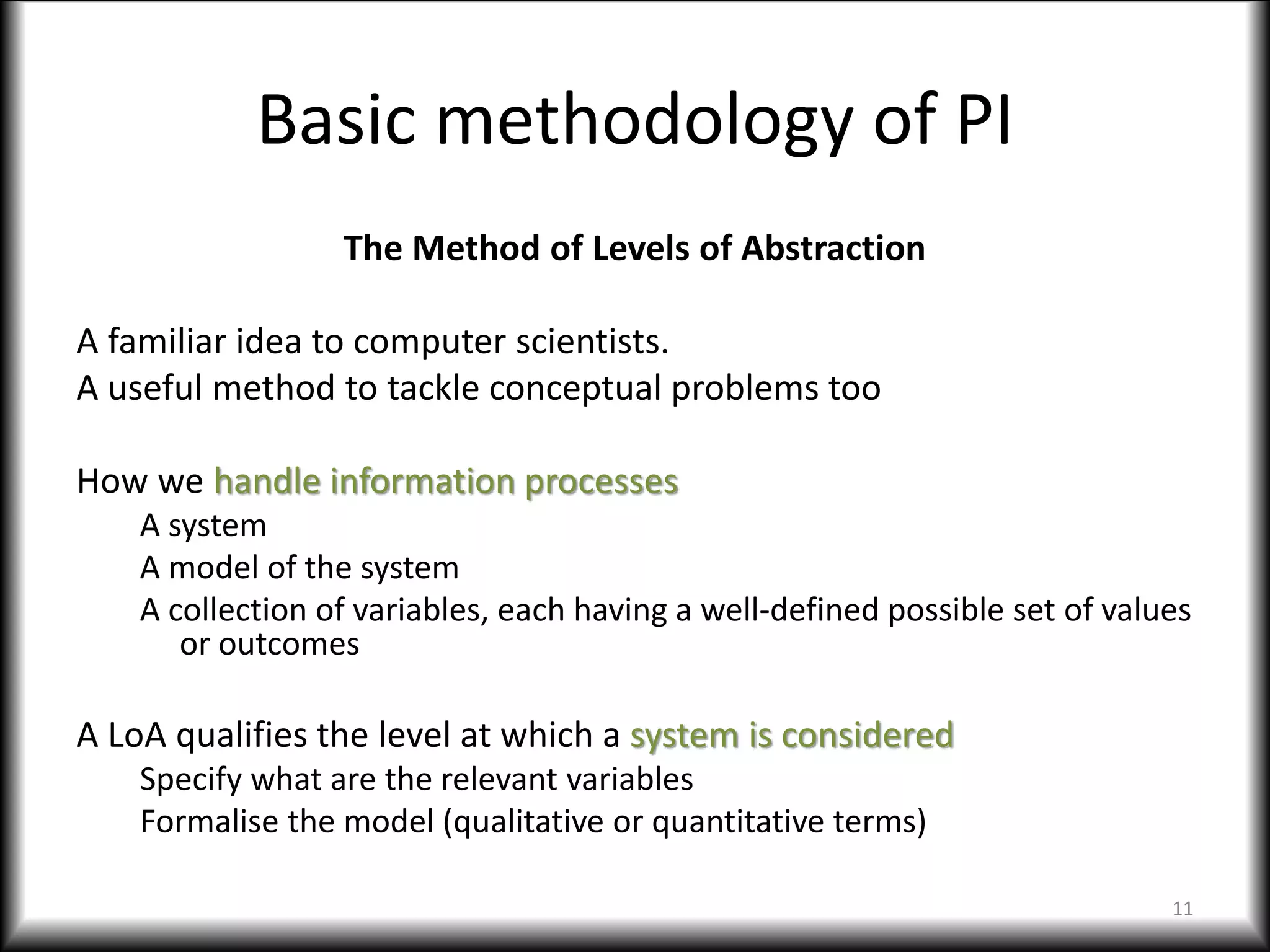 Basic methodology of PI
The Method of Levels of Abstraction
A familiar idea to computer scientists.
A useful method to tackle conceptual problems too
How we handle information processes
A system
A model of the system
A collection of variables, each having a well-defined possible set of values
or outcomes
A LoA qualifies the level at which a system is considered
Specify what are the relevant variables
Formalise the model (qualitative or quantitative terms)
11
 