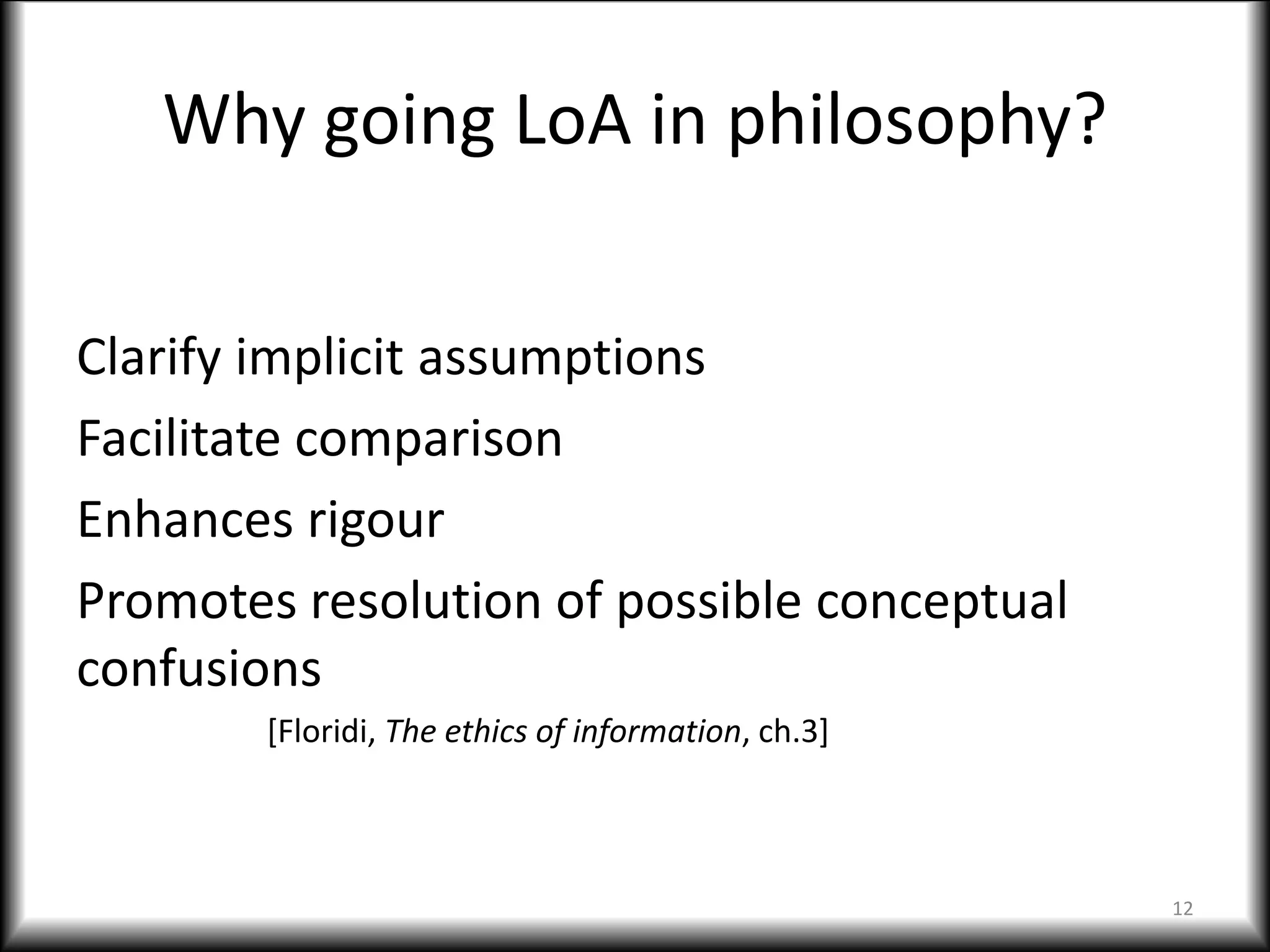 Why going LoA in philosophy?
Clarify implicit assumptions
Facilitate comparison
Enhances rigour
Promotes resolution of possible conceptual
confusions
[Floridi, The ethics of information, ch.3]
12
 