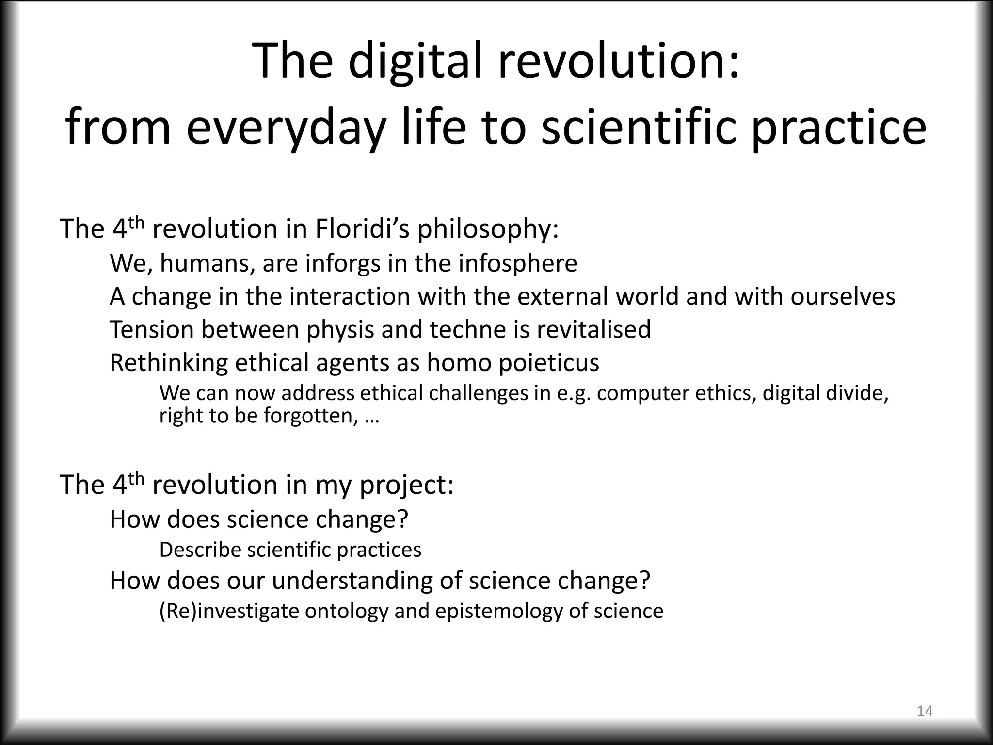 The digital revolution:
from everyday life to scientific practice
The 4th revolution in Floridi’s philosophy:
We, humans, are inforgs in the infosphere
A change in the interaction with the external world and with ourselves
Tension between physis and techne is revitalised
Rethinking ethical agents as homo poieticus
We can now address ethical challenges in e.g. computer ethics, digital divide,
right to be forgotten, …
The 4th revolution in my project:
How does science change?
Describe scientific practices
How does our understanding of science change?
(Re)investigate ontology and epistemology of science
14
 