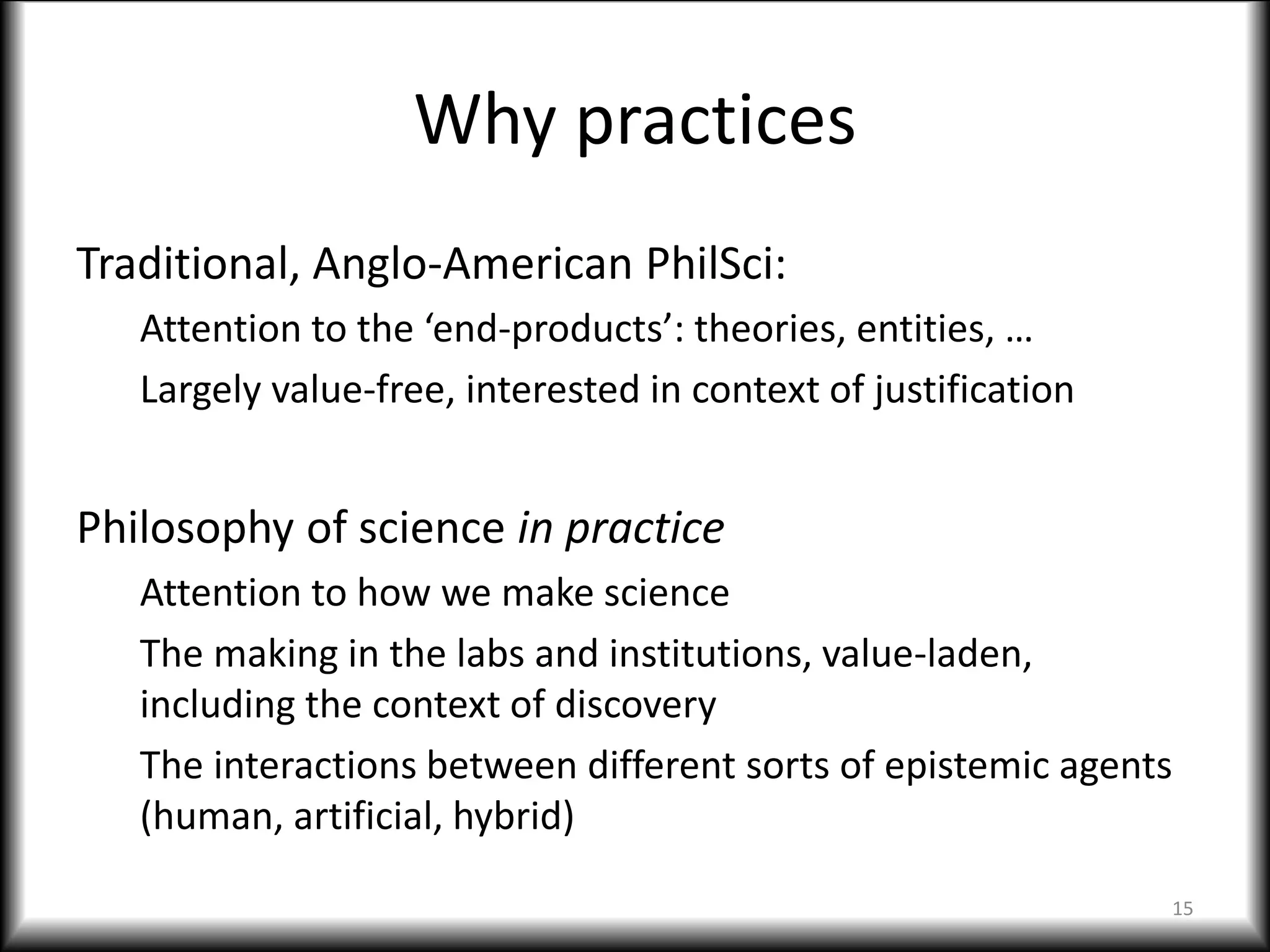 Why practices
Traditional, Anglo-American PhilSci:
Attention to the ‘end-products’: theories, entities, …
Largely value-free, interested in context of justification
Philosophy of science in practice
Attention to how we make science
The making in the labs and institutions, value-laden,
including the context of discovery
The interactions between different sorts of epistemic agents
(human, artificial, hybrid)
15
 