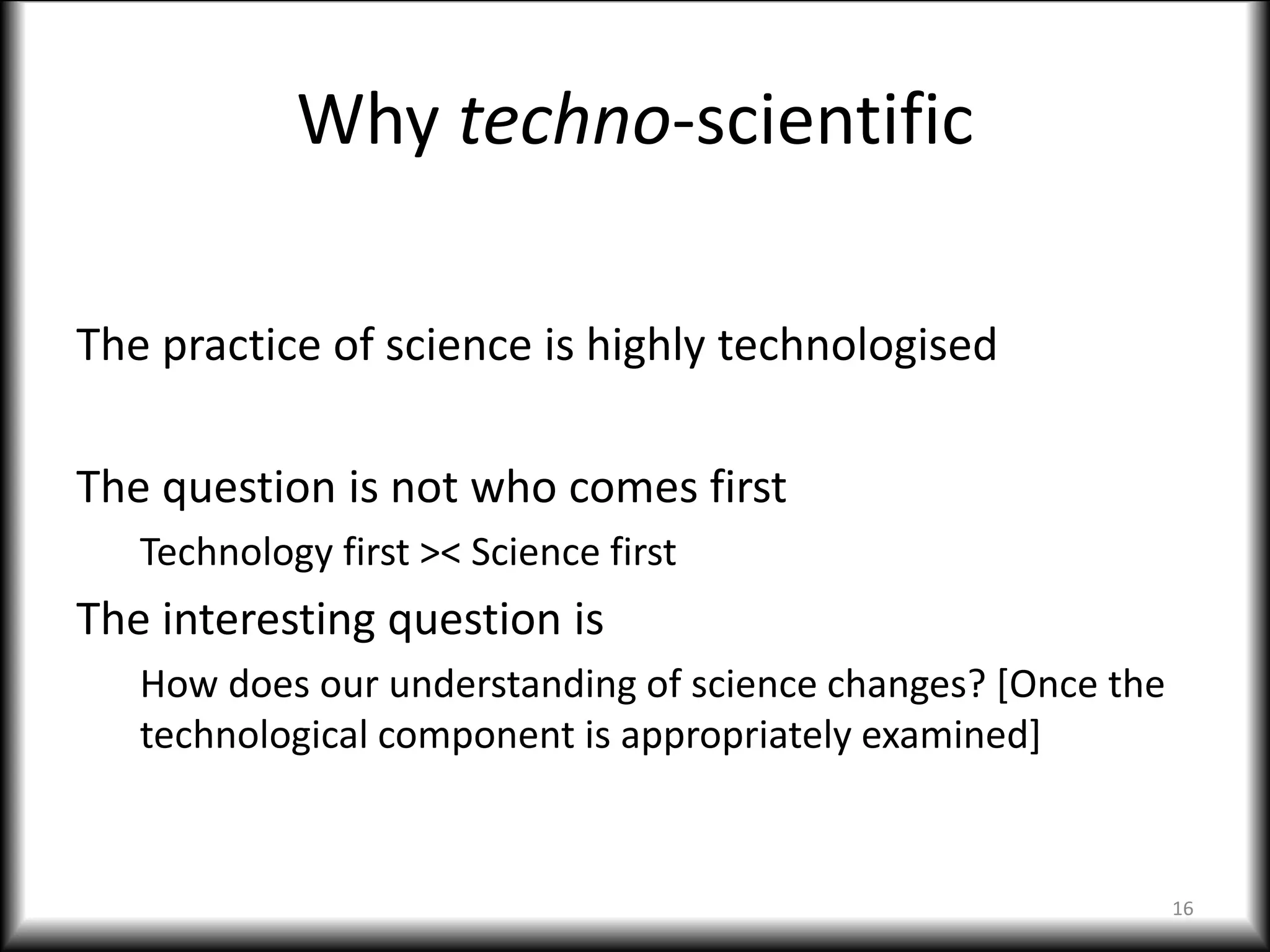 Why techno-scientific
The practice of science is highly technologised
The question is not who comes first
Technology first >< Science first
The interesting question is
How does our understanding of science changes? [Once the
technological component is appropriately examined]
16
 