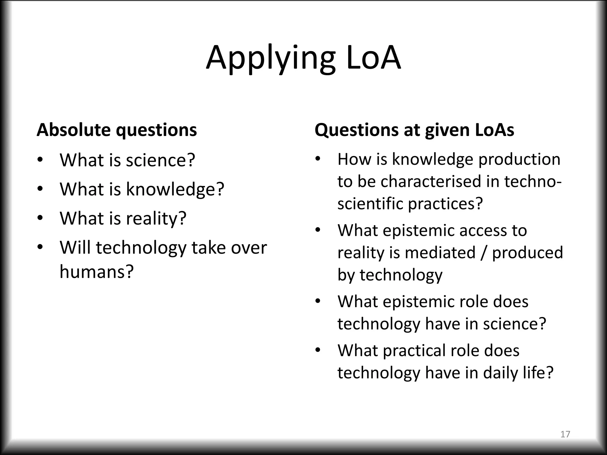 Applying LoA
Absolute questions
• What is science?
• What is knowledge?
• What is reality?
• Will technology take over
humans?
Questions at given LoAs
• How is knowledge production
to be characterised in techno-
scientific practices?
• What epistemic access to
reality is mediated / produced
by technology
• What epistemic role does
technology have in science?
• What practical role does
technology have in daily life?
17
 