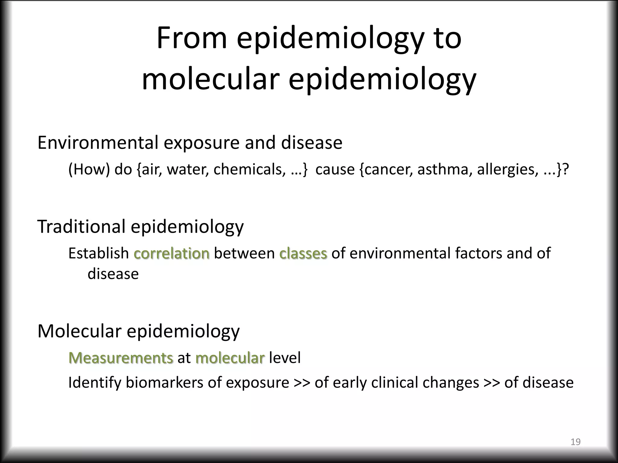 From epidemiology to
molecular epidemiology
Environmental exposure and disease
(How) do {air, water, chemicals, …} cause {cancer, asthma, allergies, ...}?
Traditional epidemiology
Establish correlation between classes of environmental factors and of
disease
Molecular epidemiology
Measurements at molecular level
Identify biomarkers of exposure >> of early clinical changes >> of disease
19
 