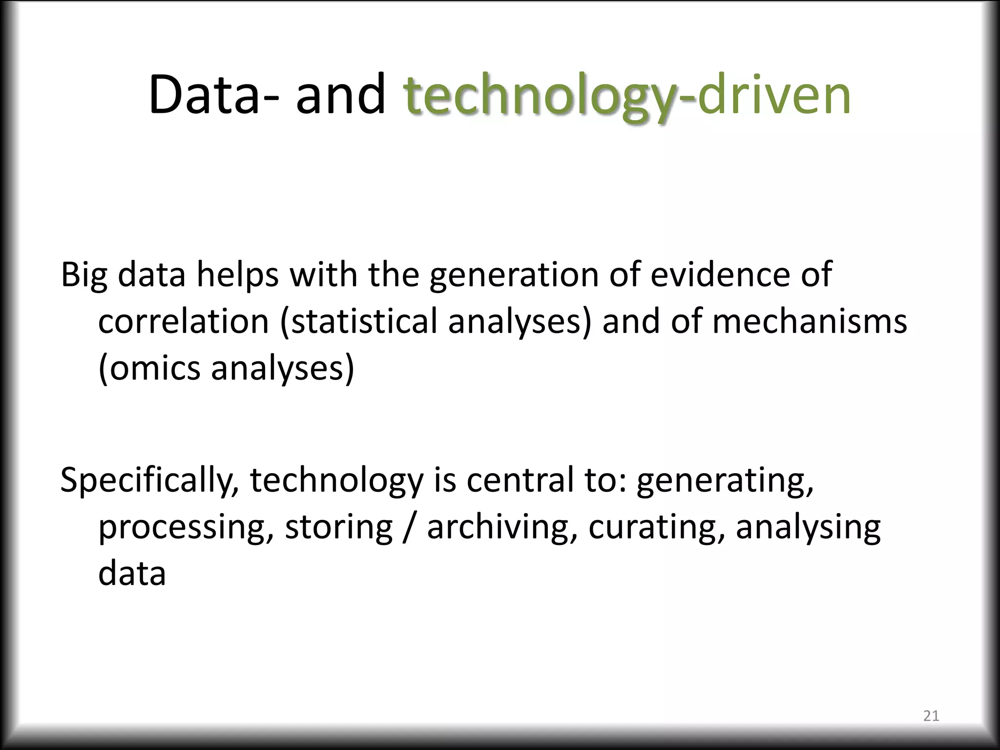 Data- and technology-driven
Big data helps with the generation of evidence of
correlation (statistical analyses) and of mechanisms
(omics analyses)
Specifically, technology is central to: generating,
processing, storing / archiving, curating, analysing
data
21
 