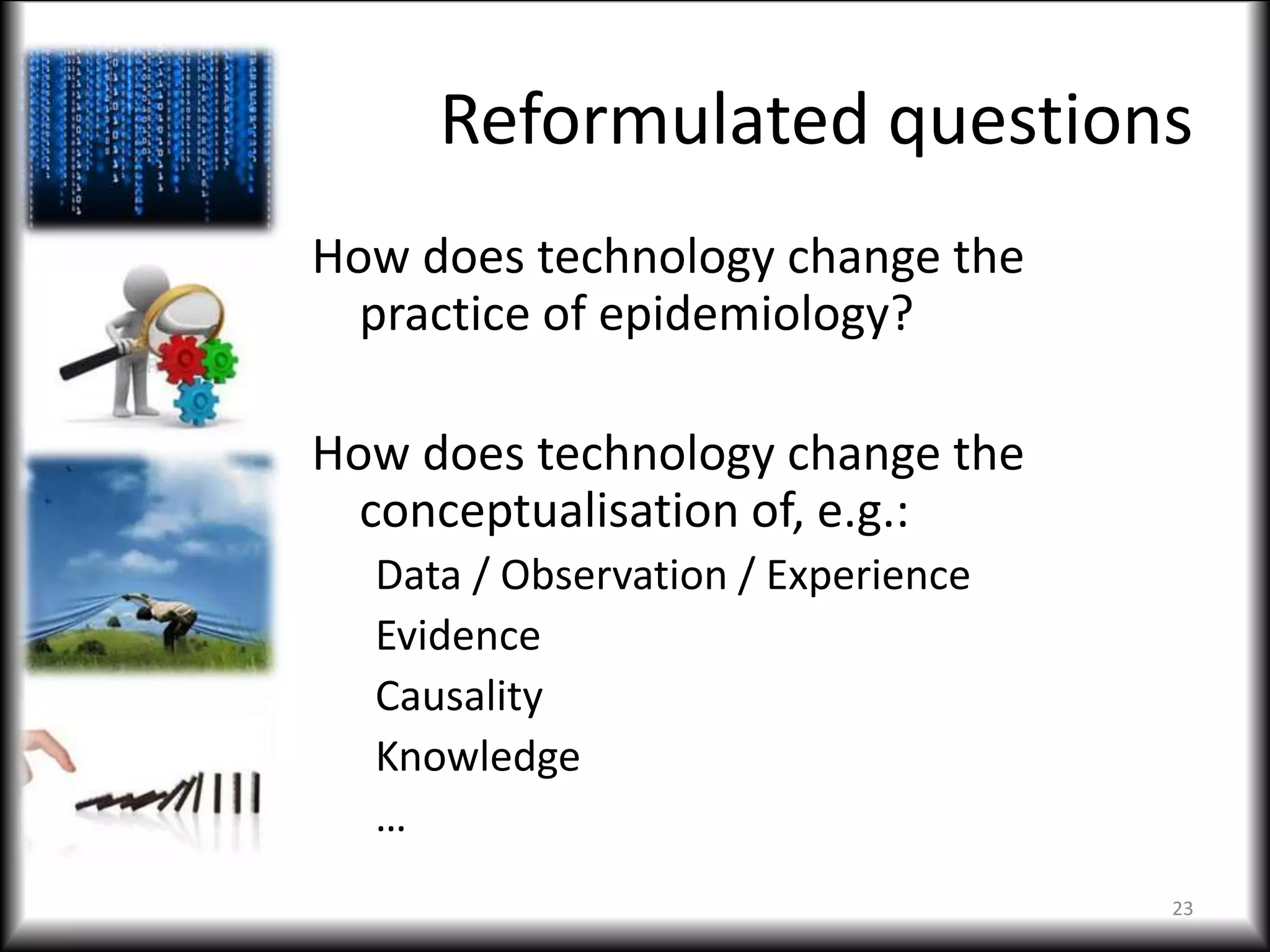 Reformulated questions
How does technology change the
practice of epidemiology?
How does technology change the
conceptualisation of, e.g.:
Data / Observation / Experience
Evidence
Causality
Knowledge
…
23
 