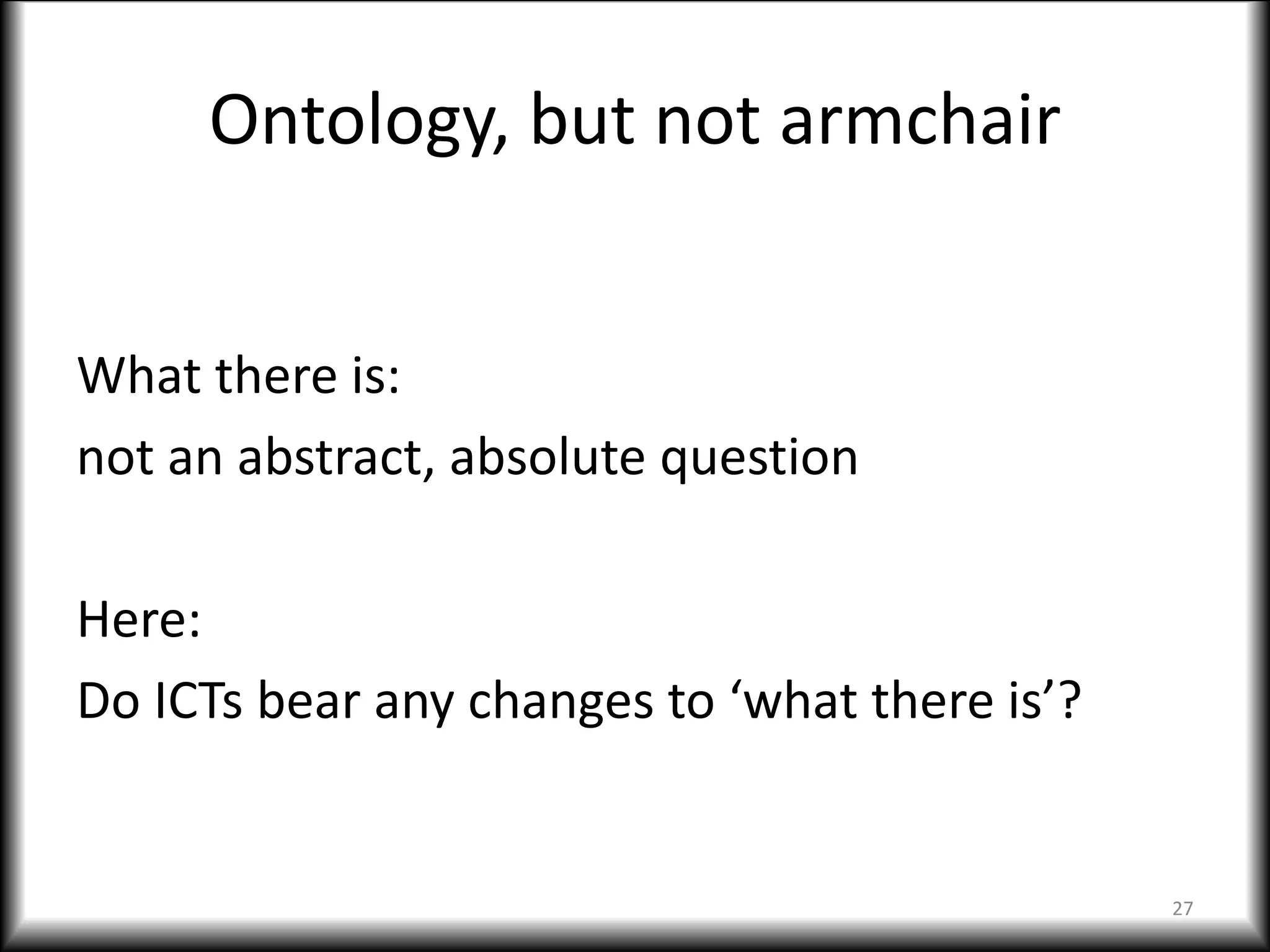 Ontology, but not armchair
What there is:
not an abstract, absolute question
Here:
Do ICTs bear any changes to ‘what there is’?
27
 
