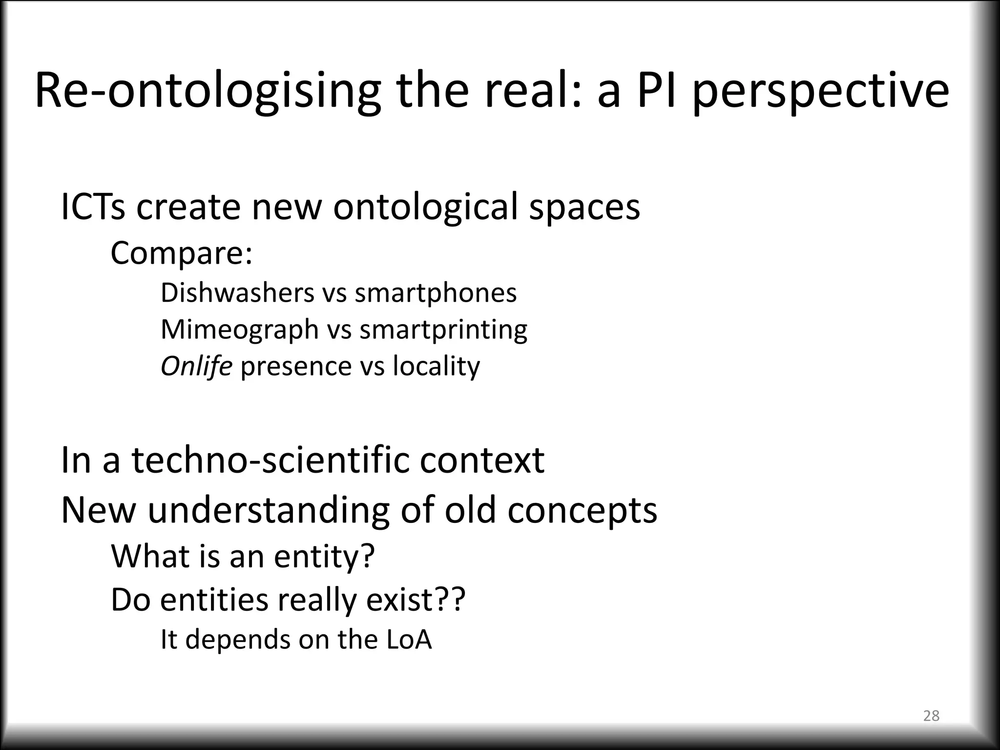 Re-ontologising the real: a PI perspective
ICTs create new ontological spaces
Compare:
Dishwashers vs smartphones
Mimeograph vs smartprinting
Onlife presence vs locality
In a techno-scientific context
New understanding of old concepts
What is an entity?
Do entities really exist??
It depends on the LoA
28
 