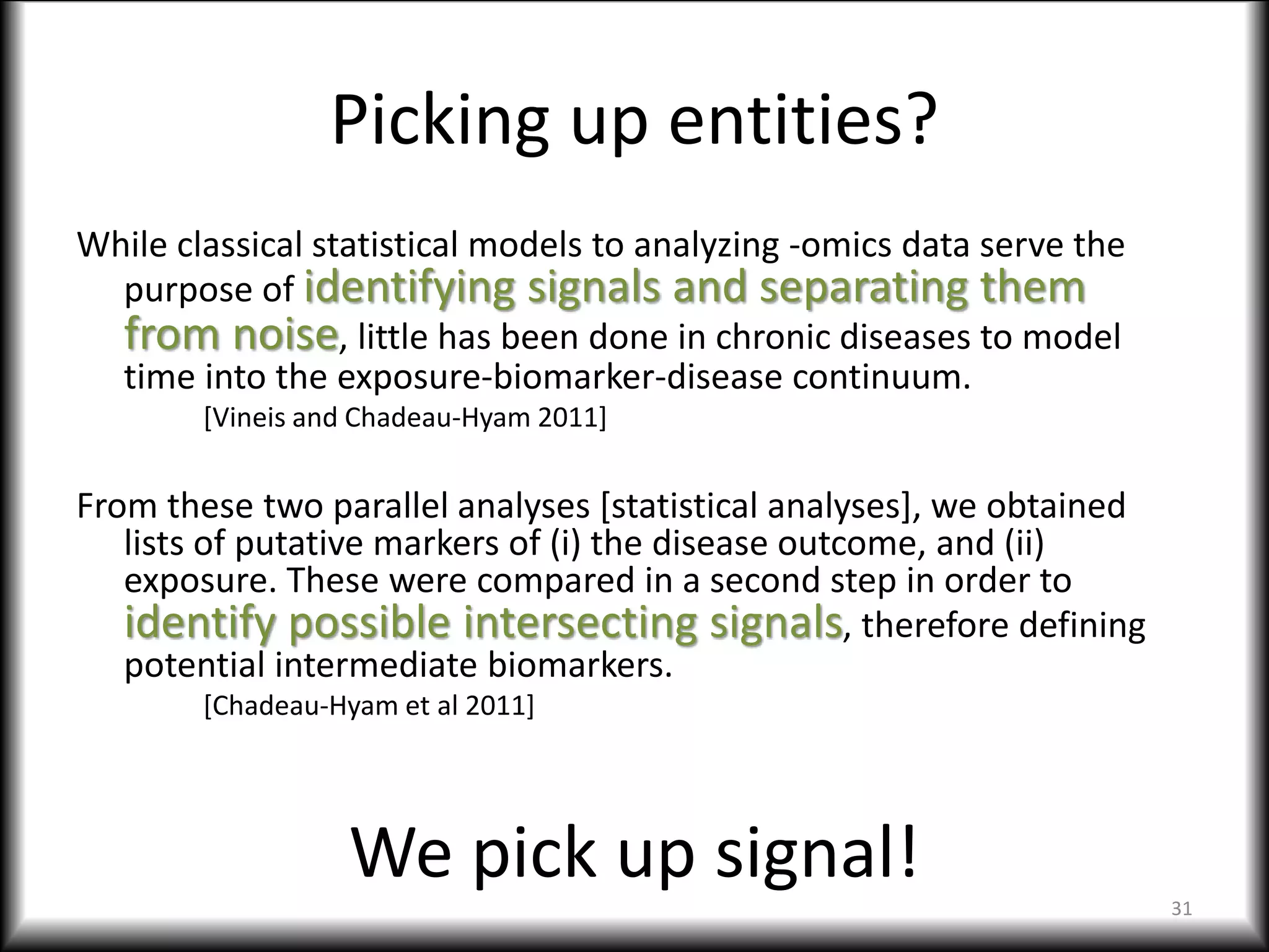 Picking up entities?
While classical statistical models to analyzing -omics data serve the
purpose of identifying signals and separating them
from noise, little has been done in chronic diseases to model
time into the exposure-biomarker-disease continuum.
[Vineis and Chadeau-Hyam 2011]
From these two parallel analyses [statistical analyses], we obtained
lists of putative markers of (i) the disease outcome, and (ii)
exposure. These were compared in a second step in order to
identify possible intersecting signals, therefore defining
potential intermediate biomarkers.
[Chadeau-Hyam et al 2011]
31
We pick up signal!
 