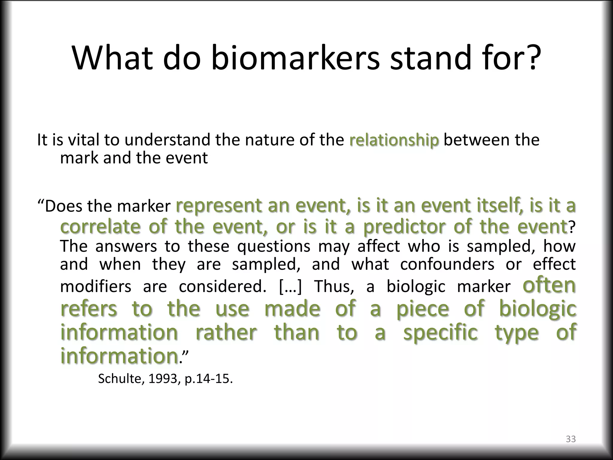 What do biomarkers stand for?
It is vital to understand the nature of the relationship between the
mark and the event
“Does the marker represent an event, is it an event itself, is it a
correlate of the event, or is it a predictor of the event?
The answers to these questions may affect who is sampled, how
and when they are sampled, and what confounders or effect
modifiers are considered. […] Thus, a biologic marker often
refers to the use made of a piece of biologic
information rather than to a specific type of
information.”
Schulte, 1993, p.14-15.
33
 