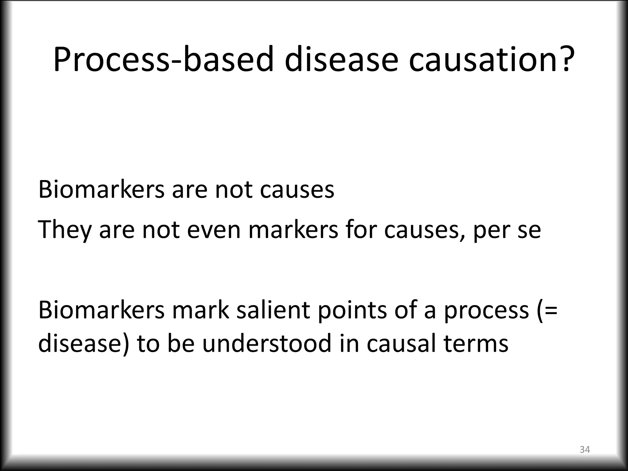 Process-based disease causation?
Biomarkers are not causes
They are not even markers for causes, per se
Biomarkers mark salient points of a process (=
disease) to be understood in causal terms
34
 