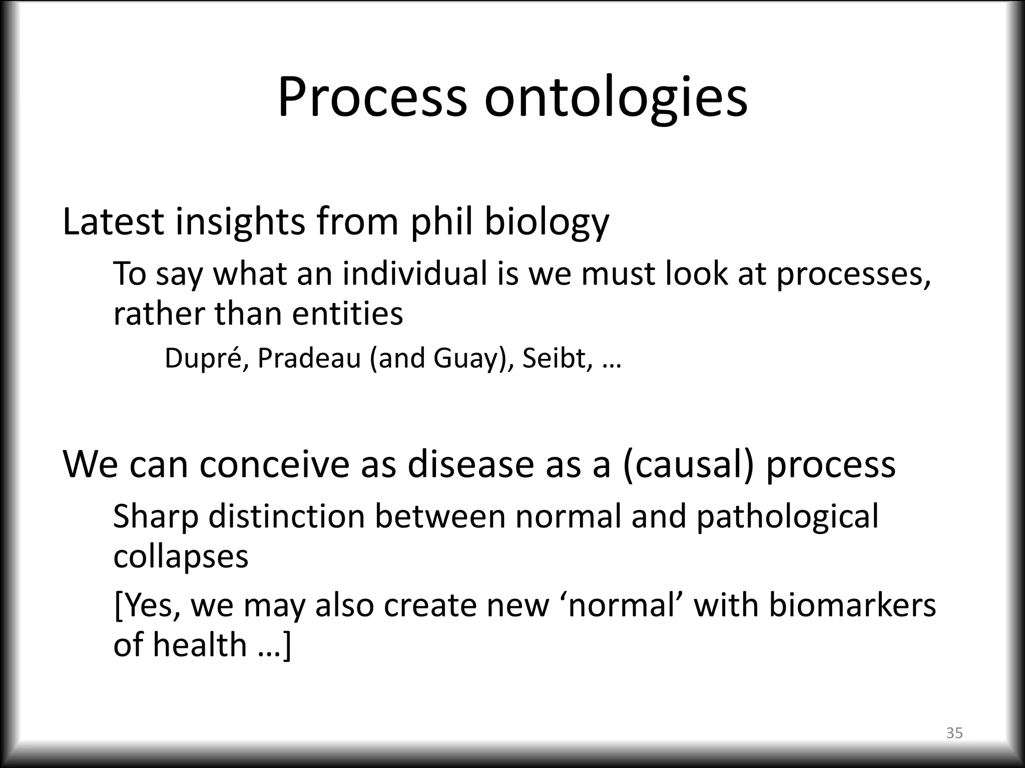 Process ontologies
Latest insights from phil biology
To say what an individual is we must look at processes,
rather than entities
Dupré, Pradeau (and Guay), Seibt, …
We can conceive as disease as a (causal) process
Sharp distinction between normal and pathological
collapses
[Yes, we may also create new ‘normal’ with biomarkers
of health …]
35
 