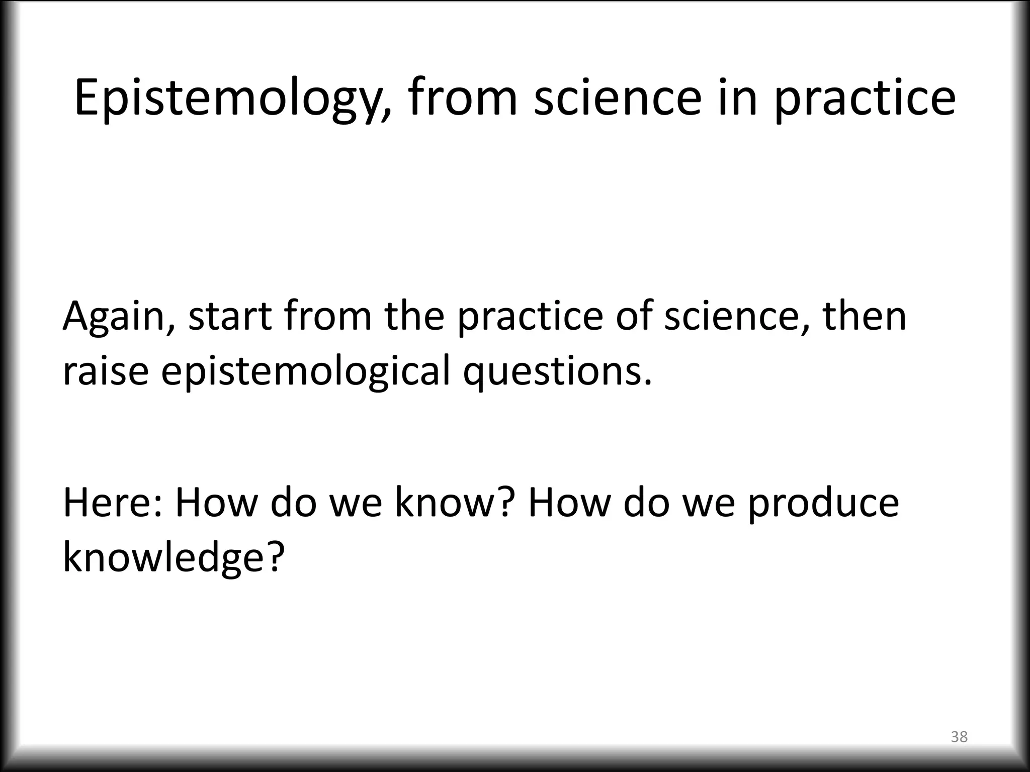 Epistemology, from science in practice
Again, start from the practice of science, then
raise epistemological questions.
Here: How do we know? How do we produce
knowledge?
38
 