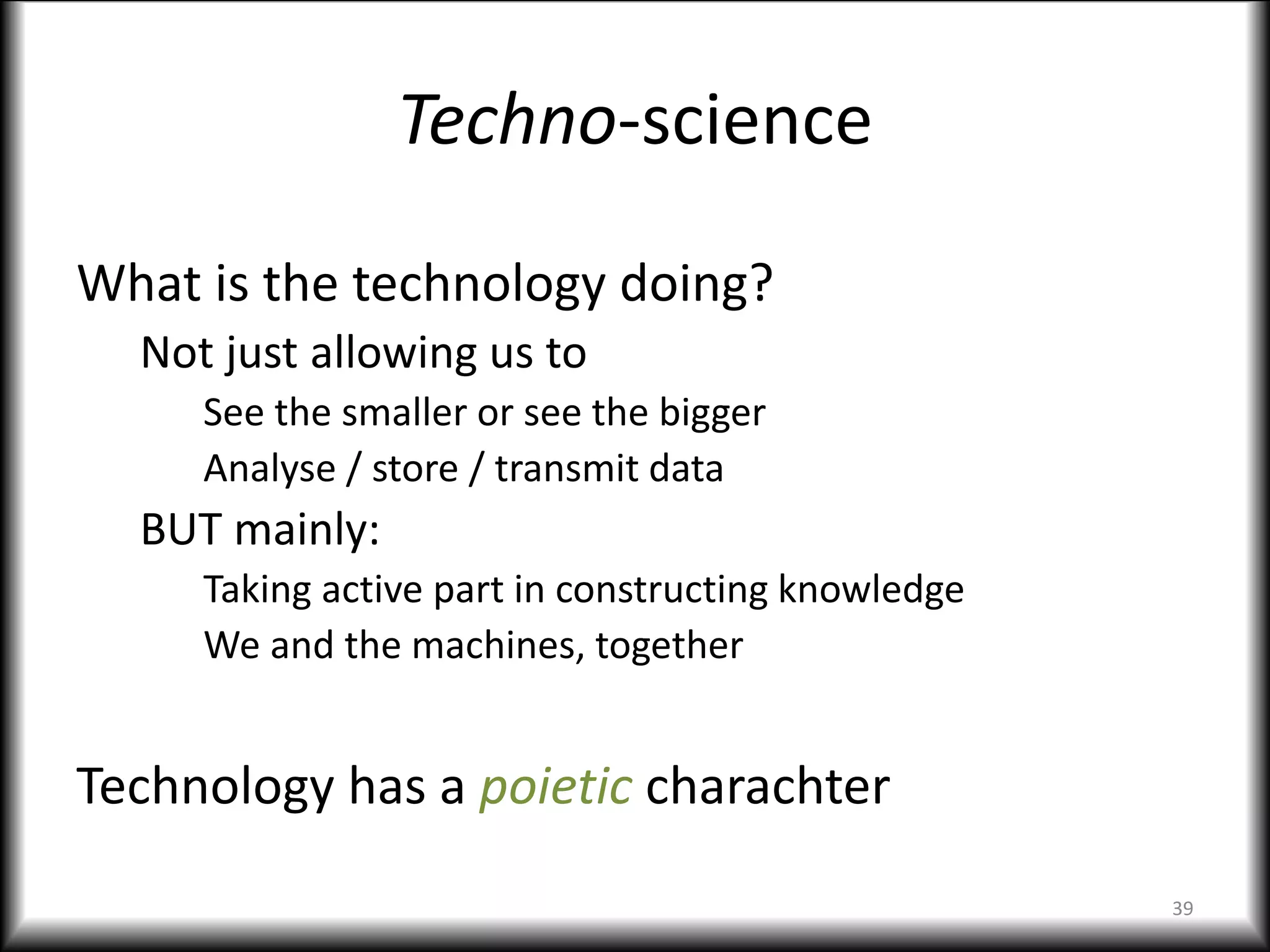 Techno-science
What is the technology doing?
Not just allowing us to
See the smaller or see the bigger
Analyse / store / transmit data
BUT mainly:
Taking active part in constructing knowledge
We and the machines, together
Technology has a poietic charachter
39
 
