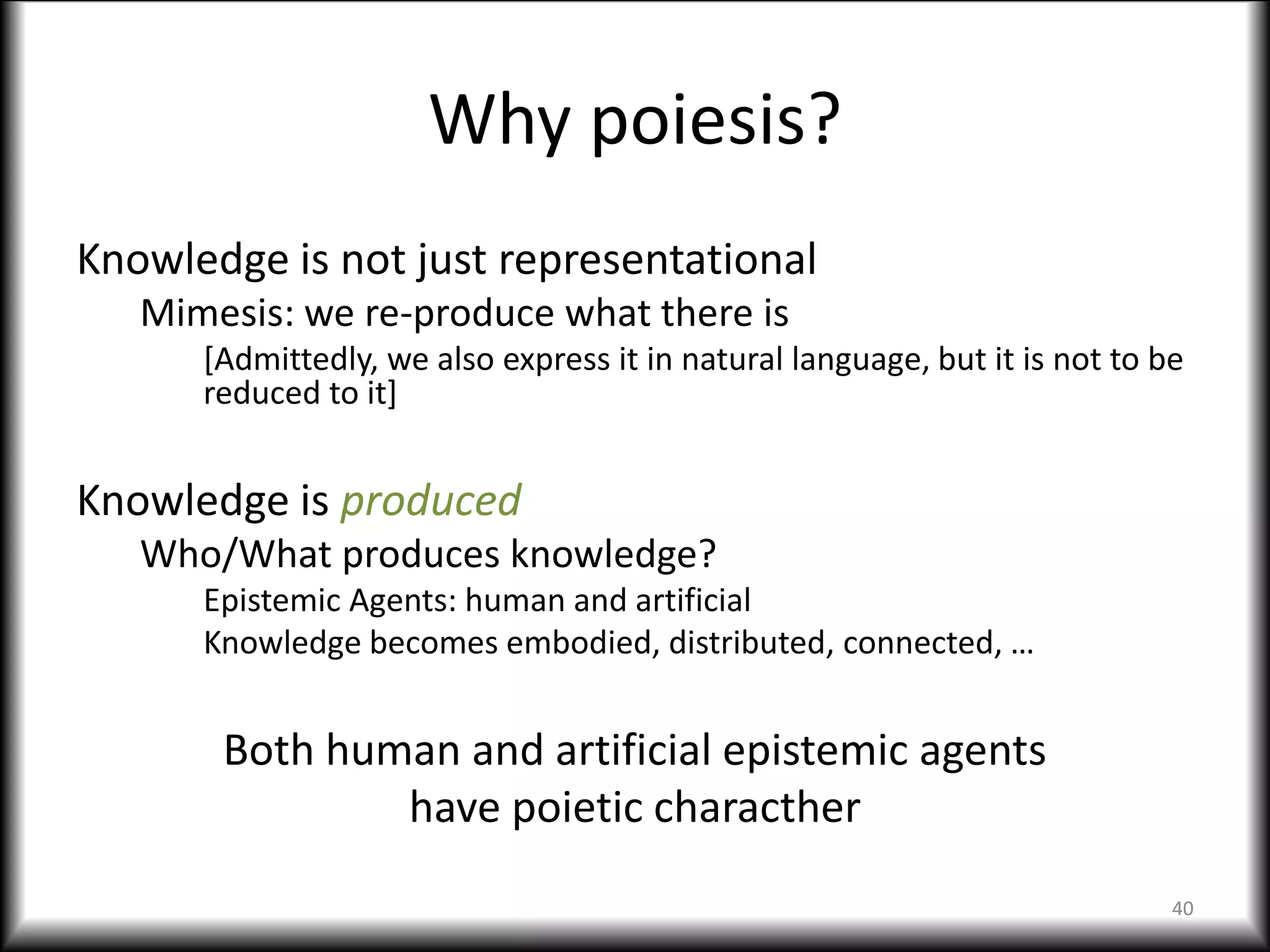 Why poiesis?
Knowledge is not just representational
Mimesis: we re-produce what there is
[Admittedly, we also express it in natural language, but it is not to be
reduced to it]
Knowledge is produced
Who/What produces knowledge?
Epistemic Agents: human and artificial
Knowledge becomes embodied, distributed, connected, …
Both human and artificial epistemic agents
have poietic characther
40
 