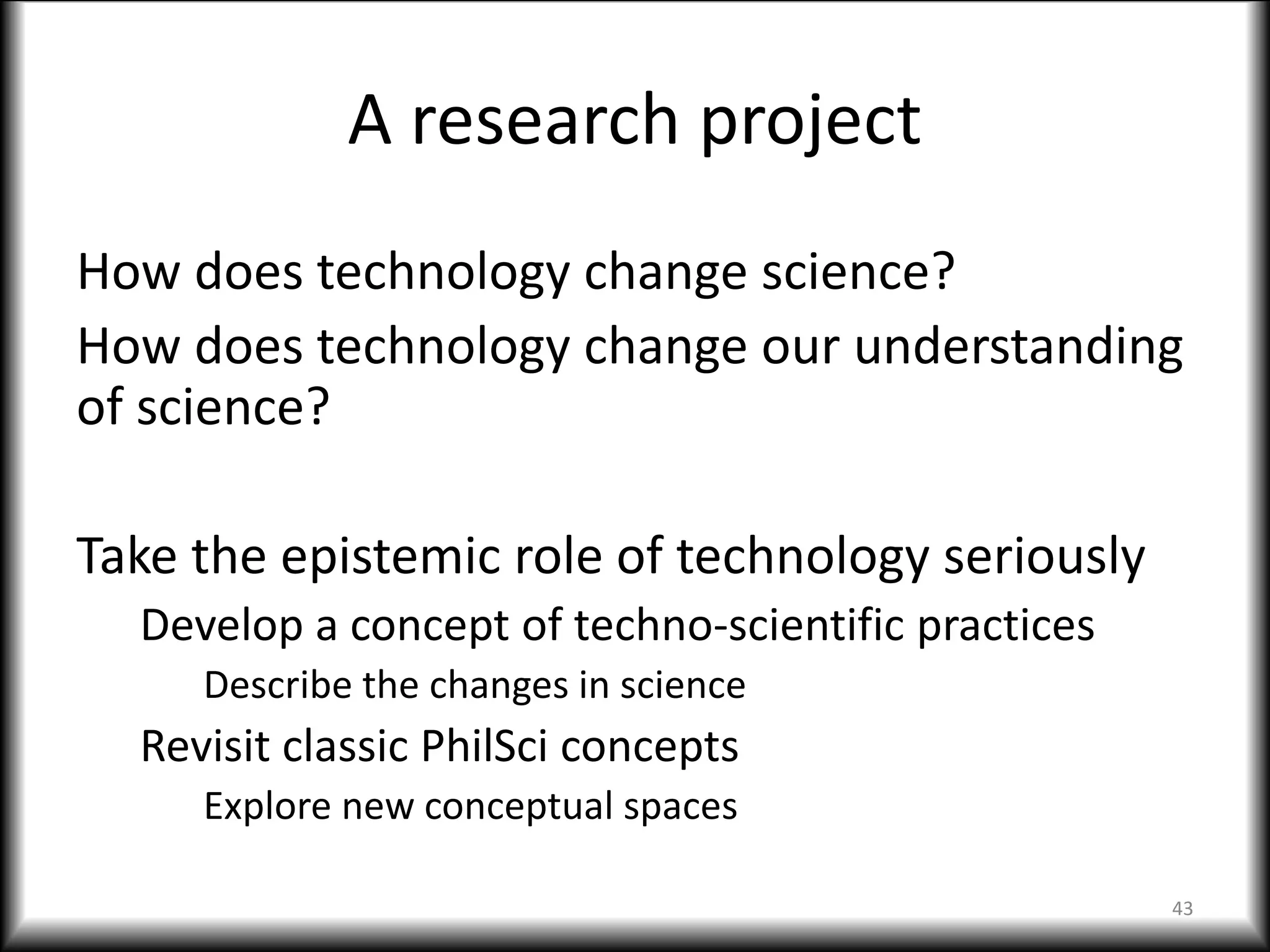 A research project
How does technology change science?
How does technology change our understanding
of science?
Take the epistemic role of technology seriously
Develop a concept of techno-scientific practices
Describe the changes in science
Revisit classic PhilSci concepts
Explore new conceptual spaces
43
 