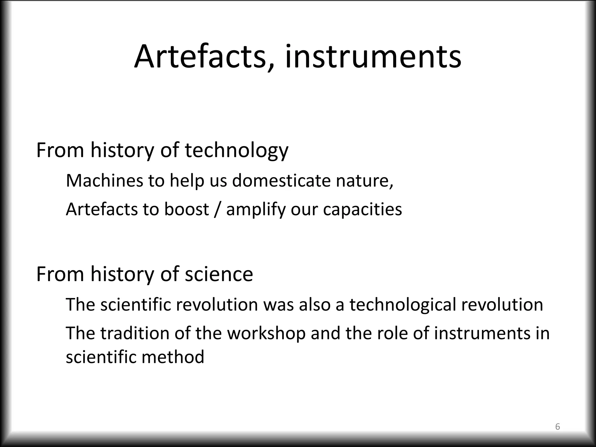 Artefacts, instruments
From history of technology
Machines to help us domesticate nature,
Artefacts to boost / amplify our capacities
From history of science
The scientific revolution was also a technological revolution
The tradition of the workshop and the role of instruments in
scientific method
6
 