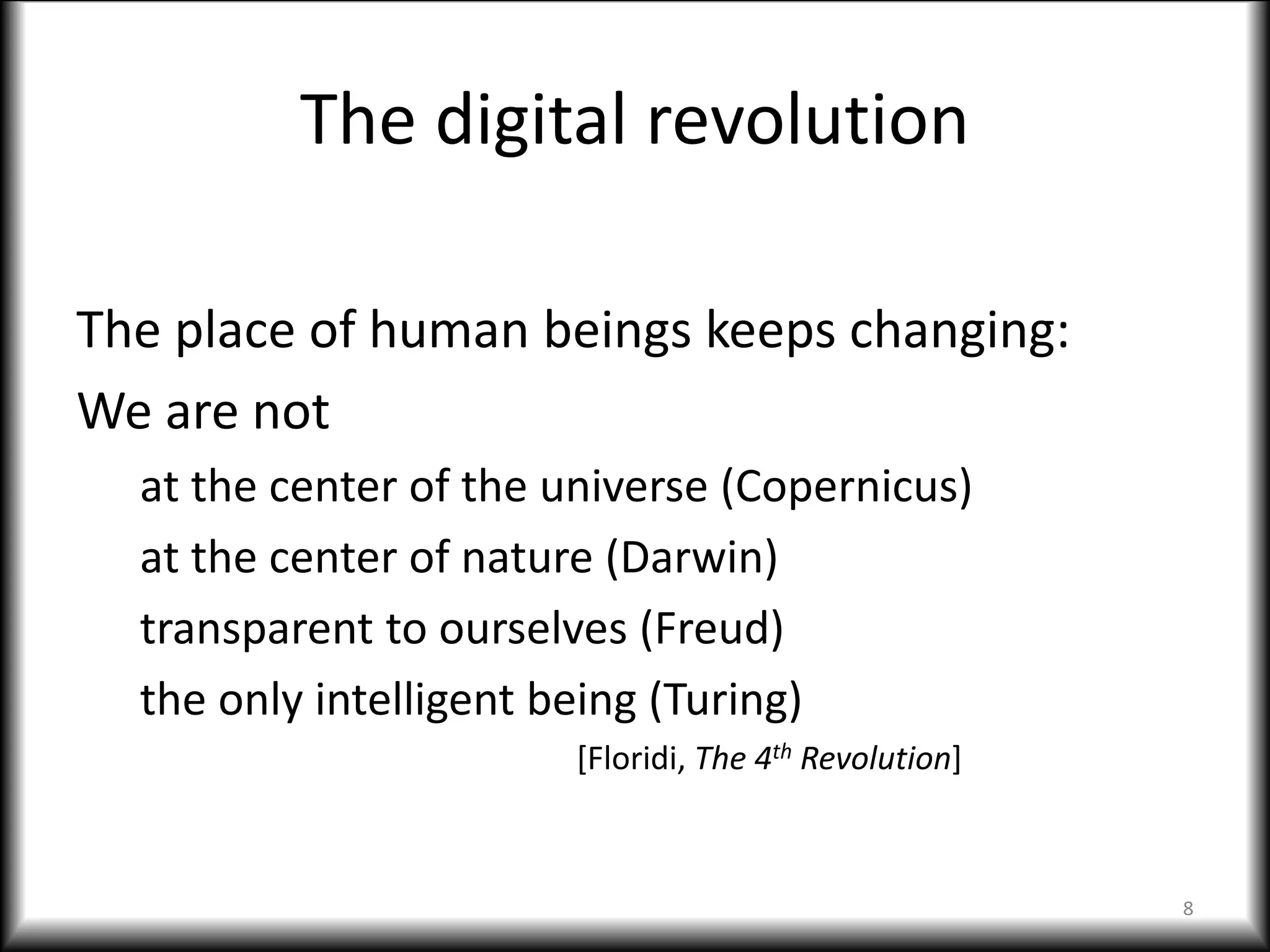 The digital revolution
The place of human beings keeps changing:
We are not
at the center of the universe (Copernicus)
at the center of nature (Darwin)
transparent to ourselves (Freud)
the only intelligent being (Turing)
[Floridi, The 4th Revolution]
8
 
