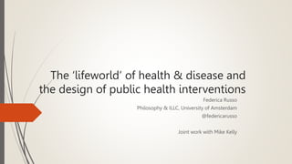 The ‘lifeworld’ of health & disease and
the design of public health interventions
Federica Russo
Philosophy & ILLC, University of Amsterdam
@federicarusso
Joint work with Mike Kelly
 