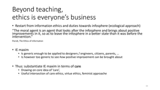 Beyond teaching,
ethics is everyone’s business
• Restart from information ethics and duties towards infosphere (ecological approach)
“The moral agent is an agent that looks after the infosphere and brings about positive
improvements in it, so as to leave the infosphere in a better state than it was before the
intervention.”
Floridi, The Ethics of Information
• IE maxim
• Is generic enough to be applied to designers / engineers, citizens, parents, …
• Is however too generic to see how positive improvement can be brought about
• Thus: substantiate IE maxim in terms of care
• Drawing on core idea of ‘care’,
• Useful intersection of care ethics, virtue ethics, feminist approache
10
 