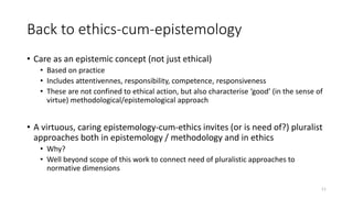 Back to ethics-cum-epistemology
• Care as an epistemic concept (not just ethical)
• Based on practice
• Includes attentivennes, responsibility, competence, responsiveness
• These are not confined to ethical action, but also characterise ‘good’ (in the sense of
virtue) methodological/epistemological approach
• A virtuous, caring epistemology-cum-ethics invites (or is need of?) pluralist
approaches both in epistemology / methodology and in ethics
• Why?
• Well beyond scope of this work to connect need of pluralistic approaches to
normative dimensions
11
 